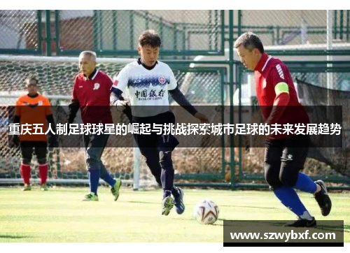 重庆五人制足球球星的崛起与挑战探索城市足球的未来发展趋势