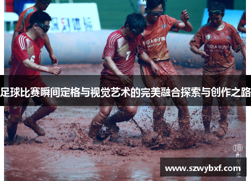足球比赛瞬间定格与视觉艺术的完美融合探索与创作之路